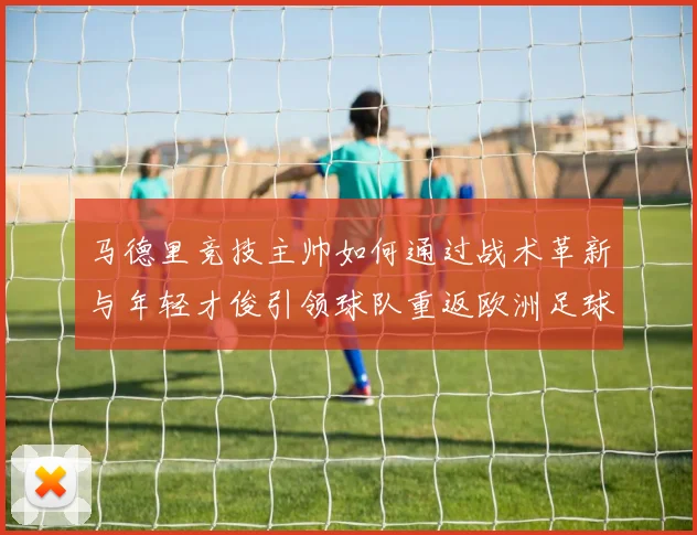 马德里竞技主帅如何通过战术革新与年轻才俊引领球队重返欧洲足球巅峰