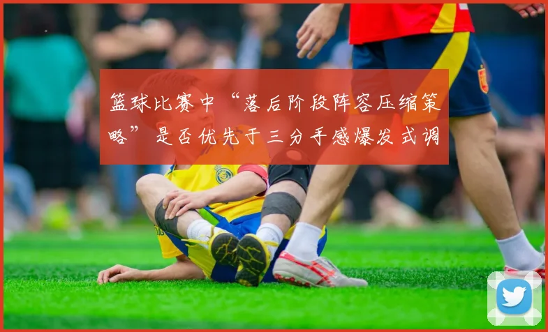 篮球比赛中“落后阶段阵容压缩策略”是否优先于三分手感爆发式调整