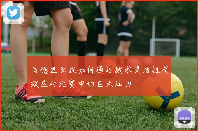 马德里竞技如何通过战术灵活性有效应对比赛中的巨大压力