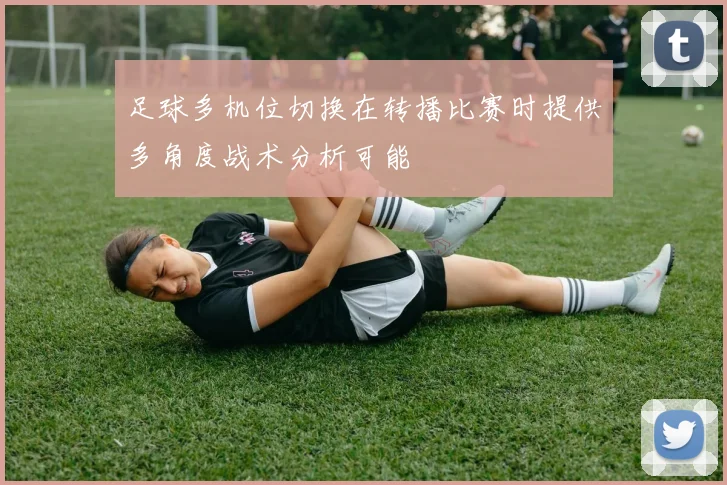 足球多机位切换在转播比赛时提供多角度战术分析可能