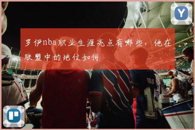 罗伊nba职业生涯亮点有哪些，他在联盟中的地位如何