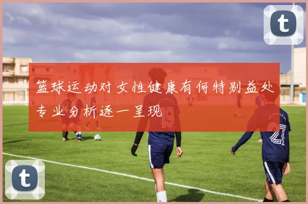 篮球运动对女性健康有何特别益处专业分析逐一呈现