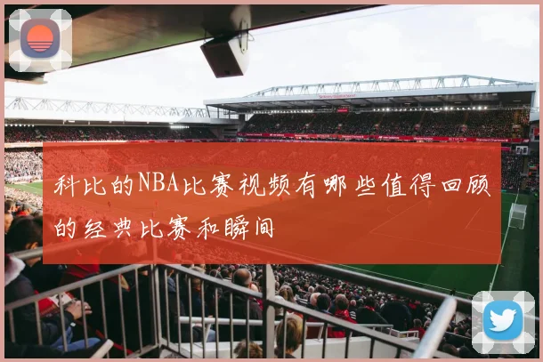 科比的NBA比赛视频有哪些值得回顾的经典比赛和瞬间
