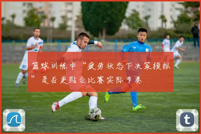 篮球训练中“疲劳状态下决策模拟”是否更贴合比赛实际节奏