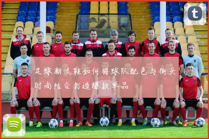 足球潮流鞋如何将球队配色与街头时尚结合打造爆款单品